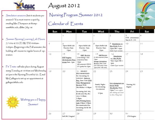 August 2012
   Simulation sessions (limit 8 students per      Nursing Program Summer 2012
     session)- You must reserve a spot by
     emailing Mrs.Thompson at thomp-                Calendar of Events
     saw@lahc.edu After July 1st

                                                         Sun        Mon                    Tue                  Wed                       Thu                       Fri             Sat
                                                               1                                         1                       2                           3                 4
                                                                                                                                                             CNA orientation
   Summer Nursing Learning Lab Hours:                                                                                                                      9am in N –133
     7/10 to 8/23 (T/W/Th)10:00am-                  5          6                   7                     8                       9  Simulation w/            10                11
                                                               Open Skills Lab         Open Skills Lab       Open Skills Lab     Mrs.Wylie 9a.m.-
     2:00pm—Beginning in the Fall semester, the                 Practice 9am-          Practice 9am-          Practice 9am-      12pm OR 1-4pm
     building will resume to regular hours of op-                   12pm                   12pm                   12pm           Limit 8 per session

     eration.                                       12         13                  14  A&P Review
                                                                                                             15 A&P Review           16                      17                18
                                                                                                                                     Simulation
                                                               EMT begins;        ( incoming 1-3rd       (1-4th semester) 9am-
                                                                                                         12pm                     w/ Mrs.Wylie
                                                               4th Semester Prac- semester) 9am-
                                                                                                         Dosage Calculation       9am-12pm OR 1-
                                                               ticum 9am– 1pm     12pm
                                                                                                         Review 9am-11am          4pm
                                                                                  4th semester ONLY:
                                                                                                         (1st/2nd sem) 11am-      Limit 8 per session
   Fit Tests—will take place during August                                      CV/pulm 9a-12pm
                                                                                                         1pm (3rd/ 4th sem)

     every Tuesday at 10:30am and Wednesday         19         20                   21 HIGHLY            22                      23                          24                25
                                                                                   RECOMMENDED
     at 2pm in the Nursing Pit until 8/22. Email
                                                                                   for Incoming 1st
     Mr.Gallegos to set up an appointment at                                       semester: Intro to
                                                                                   Roy 9am-11am AND
     gallegm2@lahc.edu                                                             Time Management                               Get a Jumpstart on
                                                                                   Review! With              Family Night–                                    Nursing 343
                                                                                                                                 Stress! With
                                                                                   Mrs.Rubio 1-2:30pm        for incoming                                     begins
                                                                                                                                 Mrs.Berlin 10am-
                                                                                                              1st semester
                                                                                                                                 12pm * wear comfort-
                                                                                   Incoming 2nd. 3rd,
                                                                                                                5-7pm            able clothing and closed-
                                                                                   & 4th sem: Roy Re-
                                                                                                                                 toe shoes. Bring water
                                                                                   view 11:30am-
                                                                                   1:30pm
                     Wishing you a Happy                                           APA Writing Essen-
                                                                                   tials 2:30pm-3:30pm
                             Summer!                                               Recommended for
                                                                                   incoming 3rd & 4th
                                                                                   semester

                                                    26         27                  28                    29                      30                          31                1
                                                               Fall 2012 begins!                                                                                 CNA begins
 