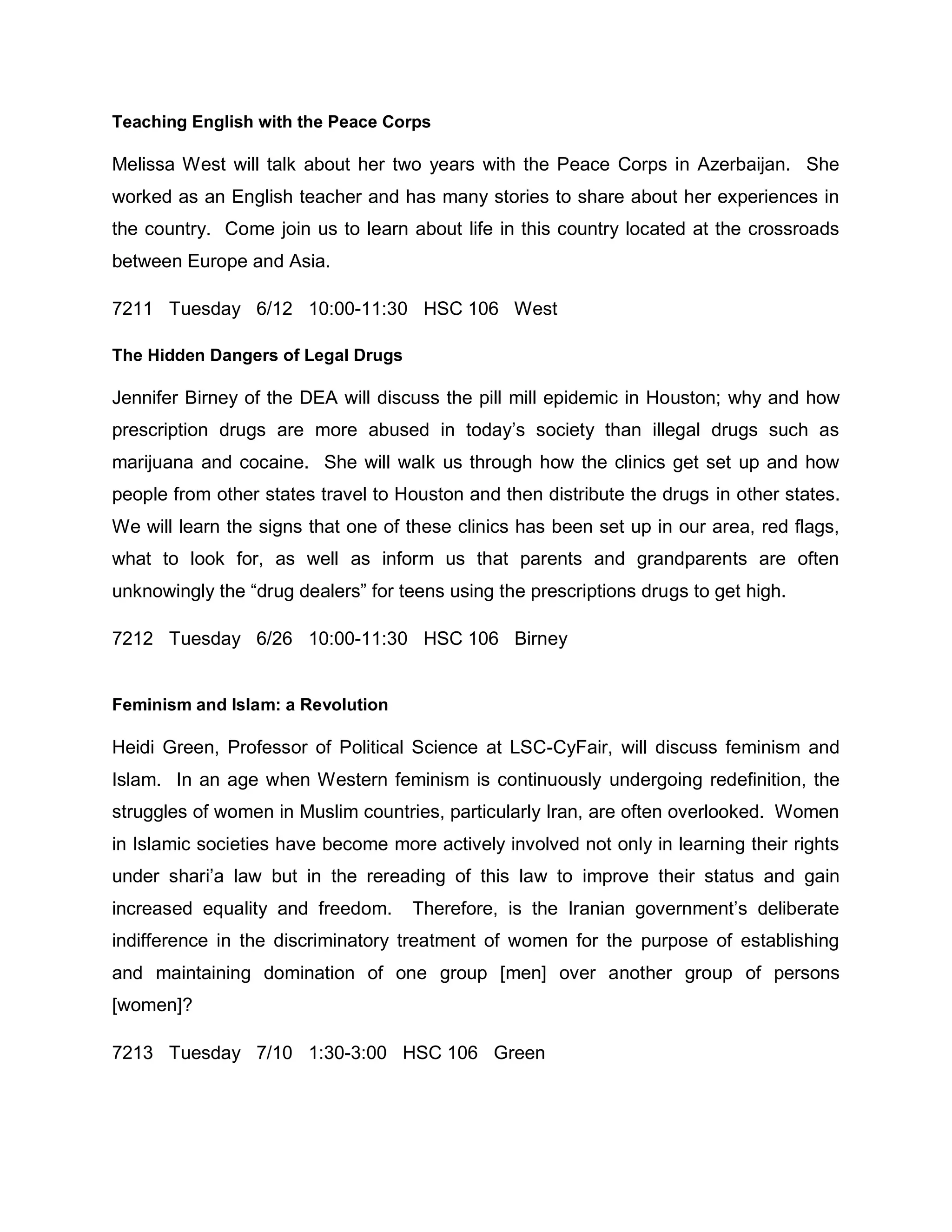 Teaching English with the Peace Corps

Melissa West will talk about her two years with the Peace Corps in Azerbaijan. She
worked as an English teacher and has many stories to share about her experiences in
the country. Come join us to learn about life in this country located at the crossroads
between Europe and Asia.

7211 Tuesday 6/12 10:00-11:30 HSC 106 West

The Hidden Dangers of Legal Drugs

Jennifer Birney of the DEA will discuss the pill mill epidemic in Houston; why and how
prescription drugs are more abused in today’s society than illegal drugs such as
marijuana and cocaine. She will walk us through how the clinics get set up and how
people from other states travel to Houston and then distribute the drugs in other states.
We will learn the signs that one of these clinics has been set up in our area, red flags,
what to look for, as well as inform us that parents and grandparents are often
unknowingly the “drug dealers” for teens using the prescriptions drugs to get high.

7212 Tuesday 6/26 10:00-11:30 HSC 106 Birney


Feminism and Islam: a Revolution

Heidi Green, Professor of Political Science at LSC-CyFair, will discuss feminism and
Islam. In an age when Western feminism is continuously undergoing redefinition, the
struggles of women in Muslim countries, particularly Iran, are often overlooked. Women
in Islamic societies have become more actively involved not only in learning their rights
under shari’a law but in the rereading of this law to improve their status and gain
increased equality and freedom.     Therefore, is the Iranian government’s deliberate
indifference in the discriminatory treatment of women for the purpose of establishing
and maintaining domination of one group [men] over another group of persons
[women]?

7213 Tuesday 7/10 1:30-3:00 HSC 106 Green
 