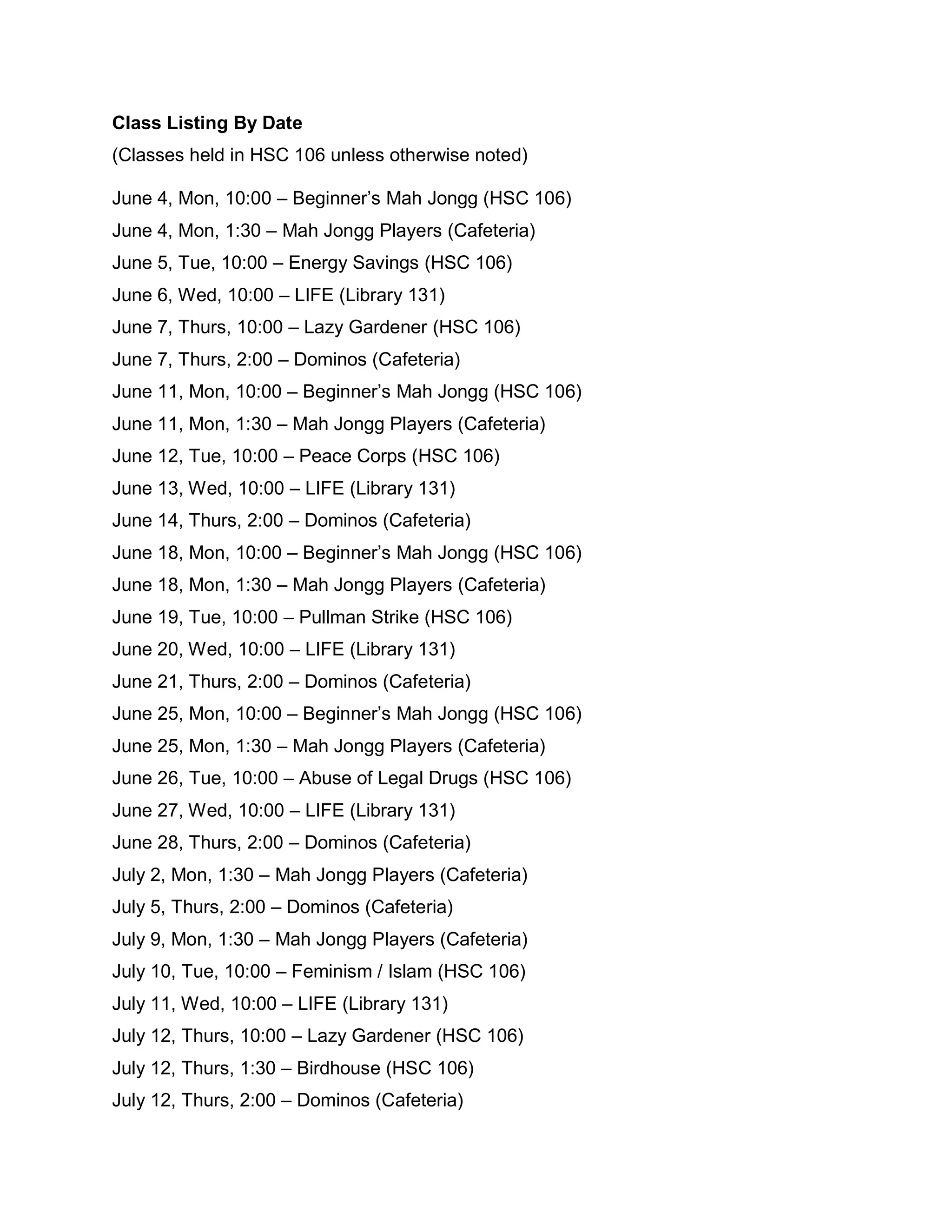 Class Listing By Date
(Classes held in HSC 106 unless otherwise noted)

June 4, Mon, 10:00 – Beginner’s Mah Jongg (HSC 106)
June 4, Mon, 1:30 – Mah Jongg Players (Cafeteria)
June 5, Tue, 10:00 – Energy Savings (HSC 106)
June 6, Wed, 10:00 – LIFE (Library 131)
June 7, Thurs, 10:00 – Lazy Gardener (HSC 106)
June 7, Thurs, 2:00 – Dominos (Cafeteria)
June 11, Mon, 10:00 – Beginner’s Mah Jongg (HSC 106)
June 11, Mon, 1:30 – Mah Jongg Players (Cafeteria)
June 12, Tue, 10:00 – Peace Corps (HSC 106)
June 13, Wed, 10:00 – LIFE (Library 131)
June 14, Thurs, 2:00 – Dominos (Cafeteria)
June 18, Mon, 10:00 – Beginner’s Mah Jongg (HSC 106)
June 18, Mon, 1:30 – Mah Jongg Players (Cafeteria)
June 19, Tue, 10:00 – Pullman Strike (HSC 106)
June 20, Wed, 10:00 – LIFE (Library 131)
June 21, Thurs, 2:00 – Dominos (Cafeteria)
June 25, Mon, 10:00 – Beginner’s Mah Jongg (HSC 106)
June 25, Mon, 1:30 – Mah Jongg Players (Cafeteria)
June 26, Tue, 10:00 – Abuse of Legal Drugs (HSC 106)
June 27, Wed, 10:00 – LIFE (Library 131)
June 28, Thurs, 2:00 – Dominos (Cafeteria)
July 2, Mon, 1:30 – Mah Jongg Players (Cafeteria)
July 5, Thurs, 2:00 – Dominos (Cafeteria)
July 9, Mon, 1:30 – Mah Jongg Players (Cafeteria)
July 10, Tue, 10:00 – Feminism / Islam (HSC 106)
July 11, Wed, 10:00 – LIFE (Library 131)
July 12, Thurs, 10:00 – Lazy Gardener (HSC 106)
July 12, Thurs, 1:30 – Birdhouse (HSC 106)
July 12, Thurs, 2:00 – Dominos (Cafeteria)
 