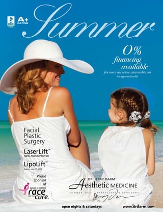 A+

   Summer
RATING




                                                                                              O%
                                                                                    financing
                                                                                       available
                                                                          ƒor one year www.carecredit.com
                                                                                         (on approved credit)




   Facial
   Plastic
   Surgery
   LaserLift
   NEW AND IMPROVED
                               ™




   LipoLift                ™

   Expires July 27, 2012



                Proud


                                       A                DR. JERRY DARM               ™

              Sponsor
                   of
                                                     esthetic MEDICINE
                                       S u m m e r   2 0 1 2   •   P H Y S I C I A N S    &   S U R G E O N S




                                   open nights & saturdays                                    www.drdarm.com
 
