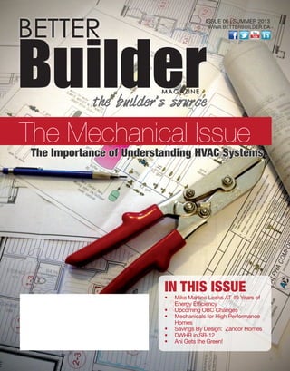 IN THIS ISSUE
•  	Mike Martino Looks AT 40 Years of
Energy Efficiency
•  	Upcoming OBC Changes
•  	Mechanicals for High Performance
Homes
•  	Savings By Design:  Zancor Homes
•  	DWHR in SB-12
•  	Ani Gets the Green!
ISSUE 06 | SUMMER 2013 
WWW.BETTERBUILDER.CA
BETTER
BuilderMAGAZINE
the builder’s source
The Mechanical Issue
The Importance of Understanding HVAC Systems
 
