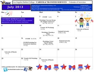 Mon Tue Wed Thu Fri
1 2 3 4 5
8 9 10 11 12
15 16 17 18 19
22 23 24 25 26
29 30 31
July 2013
Los Angeles Harbor College CAREER & TRANSFER SERVICES Calendar of Activities
Student Services Administration Building #105 WORKSHOPS:
(310) 233-4282 Workshops are open to all students;
http://www.lahc.edu/studentservices/transfercenter/index.html no RSVP required
Contact us: http://www.facebook.com/LahcTransferCenter http://www.lahc.edu/studentservices/transfercenter/index.html
UNIVERSITY REPRESENTATIVES:
Call or visit the Career & Transfer Center to schedule
appointments with the universities listed below
facebook/lahctransfercenter
twitter.com/lahctransfer
CSUDH 9a-10:30a
CSUDH 1p-4p
Transfer 101 Workshop
11a-12p
CSUDH Workshop For
Guaranteed Admission
11a-12p
Transfer 101 Workshop
11a-12p
National University
10:00a-12:30p
National University
10:00a-12:30p
IG: lahctransfercenter
Workshop: Can your Dream
Job Happen Tomorrow?
2p-3:30p NEA 124
Workshop: Choosing a
Major
2p-3:30p NEA 124
Workshop: Career
“Speed” Dating
2p-3:30p NEA 124
University of Phoenix
11a-1p
University of Phoenix
11a-1p
University of Phoenix
11a-1p
 