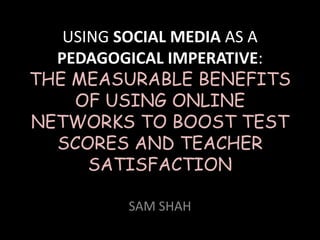 USING SOCIAL MEDIA AS A
PEDAGOGICAL IMPERATIVE:
THE MEASURABLE BENEFITS
OF USING ONLINE
NETWORKS TO BOOST TEST
SCORES AND TEACHER
SATISFACTION
SAM SHAH
 