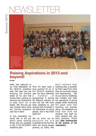 1
Raising Aspirations in 2013 and
beyond!
By Staﬀ
Hello and welcome to
our ﬁnal Newsletter for
the 2012/13 academic
year. We hope you are
enjoying the summer
break so far and that
having been working so
hard you are ﬁnding time
to play hard ‘so to
speak’. We, like you are
very excited about what
the coming academic
year has in store.
In this newsletter we
would like to tell you
about some exciting
things that are available
to you in the 2013/2014
academic year.
First, it's been quite a
busy summer for us. In
the 2012/13 academic
year we have delivered
a n u m b e r o f
programmes in around
30 different schools all
over the UK. We have
been speaking to, and
working with hundreds if
not thousands of young
people, and it has been
great fun!
We do what we do
b e c a u s e w e a r e
frustrated by the fact that
there are young people
growing up today who
d o n ' t b e l i e v e t h a t
anything else is possible
for them apart from what
they are currently seeing
and experiencing. We
do our best to challenge
that mindset and raise
the aspirations of young
people whilst reinforcing
the great work that
teachers are already
doing. The feedback we
have had from the
students and staff we
have worked with has
been fantastic. Thank
you! (See testimonials
at the bottom of the
newsletter)
NEWSLETTER
Picture taken at the
Kick off event of the G
and T Literacy Project.
Featuring students
from Swanshurst
Girls, Moseley, Hall
Green, Kings Norton
Girls and Kings Heath
Boys.
Summer2013
 