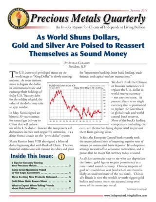 Precious Metals Quarterly 
Summer 2014 
An Insider Report for Clients of Independent Living Bullion 
As World Shuns Dollars, 
Gold and Silver Are Poised to Reassert 
Themselves as Sound Money 
By Stefan Gleason 
© StockCharts.com 
120 
115 
110 
105 
100 
95 
90 
85 
80 
www.IndependentLivingBullion.com 
The U.S. currency’s privileged status on the 
President, ILB 
world stage as “King Dollar” is slowly coming 
undone. As more nations 
move to bypass the dollar 
in international trade and 
exchange their holdings of 
shaky U.S. Treasury debt 
for the solidity of gold, the 
value of the dollar may take 
an epic tumble. 
In May, Russia signed an 
historic 30-year contract 
for natural gas delivery to 
China that will eschew 
use of the U.S. dollar. Instead, the two powers will 
do business in their own respective currencies. It’s a 
direct frontal assault on the “petro-dollar” system. 
Major Russian bank VTB also signed a bilateral 
dollar-bypassing deal with Bank of China. The two 
financial institutions will transact in rubles and yuan 
for “investment banking, inter-bank lending, trade 
finance, and capital-markets transactions.” 
We don’t think the Chinese 
or Russian currencies will 
replace the U.S. dollar as 
world reserve currency 
– not anytime soon. At 
present, there is no single 
currency that is positioned 
to replace the Greenback 
in global trade and world 
central bank reserves. 
Most of the buck’s leading 
competitors, including the 
euro, are themselves being depreciated to prevent 
them from gaining value. 
In fact, the European Central bank recently took 
the unprecedented step of imposing negative rates of 
interest on commercial bank deposits! It’s a desperate 
attempt to ward off an economic contraction, and it 
proves that no major fiat currency today is sound. 
As all fiat currencies race to see who can depreciate 
the fastest, gold figures to gain prominence as a 
time-tested sound currency. Chinese imports of 
gold set records last year (and what’s on record is 
likely an underestimate of the real total). China’s 
ally Russia is now the world’s seventh biggest gold 
holder and seems intent on accumulating even 
more of the monetary metal. 
$USD US Dollar (EOD) ICE 
Inside This Issue: 
6 Tips for Securely Storing 
Your Precious Metals. 3 
Some Great Questions Posed 
by Our Loyal Customers . 4 
Three Exciting New Products Released. 5 
Gold:Silver Ratio Favors Silver. 6 
What to Expect When Telling Friends 
about Gold and Silver. 7 
Continued on next page 
99 00 01 02 03 04 05 06 07 08 09 10 11 12 13 14 
75 
13-Jun-2014 Close 80.62 Chg +0.19 (+0.23%) 
 