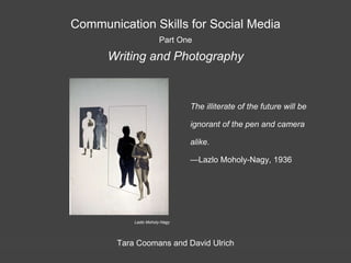 Communication Skills for Social Media
Part One
Writing and Photography
Tara Coomans and David Ulrich
The illiterate of the future will be
ignorant of the pen and camera
alike.
—Lazlo Moholy-Nagy, 1936
Lazlo Moholy-Nagy
 
