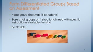 Form Differentiated Groups Based
on Assessment
• Keep group size small (5-8 students)
• Base small groups on instructional need with specific
instructional strategies in mind
• Be Flexible!
35
 