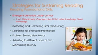 Strategies for Sustaining Reading
Reading Foundational Skills
• Emergent behaviors under control
– 1 to 1, Directionality, Concepts about Print, Letter Knowledge, Word
Knowledge
• Detecting and Correcting Error (monitoring)
• Searching for and Using Information
• Problem Solving New Words
• Adjusting to different types of text
• Maintaining Fluency
 