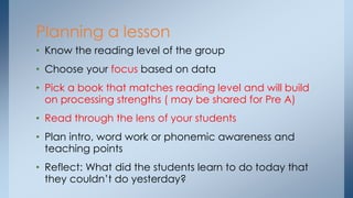 Planning a lesson
• Know the reading level of the group
• Choose your focus based on data
• Pick a book that matches reading level and will build
on processing strengths ( may be shared for Pre A)
• Read through the lens of your students
• Plan intro, word work or phonemic awareness and
teaching points
• Reflect: What did the students learn to do today that
they couldn’t do yesterday?
 