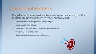 Transitional Readers
• Cognitive actions essentially the same while processing print but
readers are applying them to more complex text.
– Require more background knowledge
– More variety of genre
– More mature ideas and themes, perspectives
– Sustain Comprehension
– Higher level decoding and fluency
 