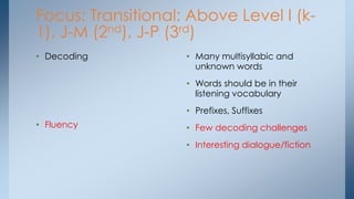 Focus: Transitional: Above Level I (k-
1), J-M (2nd), J-P (3rd)
• Decoding
• Fluency
• Many multisyllabic and
unknown words
• Words should be in their
listening vocabulary
• Prefixes, Suffixes
• Few decoding challenges
• Interesting dialogue/fiction
 