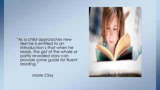 “As a child approaches new
text he is entitled to an
introduction s that when he
reads, the gist of the whole or
partly revealed story can
provide some guide for fluent
reading.”
Marie Clay
 