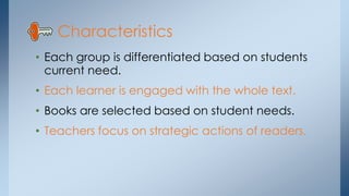Characteristics
• Each group is differentiated based on students
current need.
• Each learner is engaged with the whole text.
• Books are selected based on student needs.
• Teachers focus on strategic actions of readers.
 