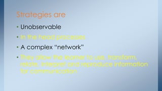 Strategies are
• Unobservable
• In the head processes
• A complex “network”
• They allow the learner to use, transform,
relate, interpret and reproduce information
for communication
 