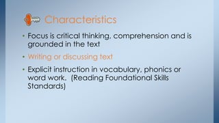 • Focus is critical thinking, comprehension and is
grounded in the text
• Writing or discussing text
• Explicit instruction in vocabulary, phonics or
word work. (Reading Foundational Skills
Standards)
Characteristics
 