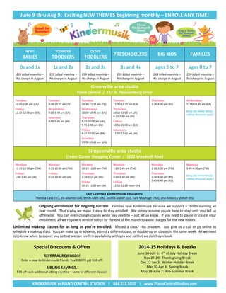 June 9 thru Aug 9: Exciting NEW THEMES beginning monthly – ENROLL ANY TIME!
NEW!
BABIES
YOUNGER
TODDLERS
OLDER
TODDLERS
PRESCHOOLERS BIG KIDS FAMILIES
0s and 1s
$59 billed monthly –
No charge in August
1s and 2s
$59 billed monthly –
No charge in August
2s and 3s
$59 billed monthly –
No charge in August
3s and 4s
$59 billed monthly –
No charge in August
ages 5 to 7
$69 billed monthly –
No charge in August
ages 0 to 7
$59 billed monthly –
No charge in August
Greenville area studio
Piano Central / 757 N. Pleasantburg Drive
Tuesdays
12:45-1:30 pm (EA)
Fridays
11:15-12:00 pm (EA)
Tuesdays
9:30-10:15 am (TC)
Wednesdays
9:00-9:45 am (EA)
Saturdays
9:00-9:45 am (JA)
Tuesdays
10:30-11:15 am (TC)
Wednesdays
10:00-10:45 am (EA)
Thursdays
9:15-10:00 am (JA)
5:15-6:00 pm (DJ)
Fridays
9:15-10:00 am (EA)
Saturdays
10:00-10:45 am (JA)
Tuesdays
11:30-12:15 pm (EA)
Thursdays
10:15-11:00 am (JA)
6:15-7:00 pm (DJ)
Fridays
10:15-11:00 am (EA)
Saturdays
11:00-11:45 am (JA)
Thursdays
3:30-4:30 pm (DJ)
Wednesdays
11:00-11:45 am (EA)
Bring the whole family -
sibling discounts apply!
Simpsonville area studio
Classic Corner Shopping Center / 1622 Woodruff Road
Mondays
11:15-12:00 pm (TM)
Fridays
1:00-1:45 pm (JA)
Mondays
9:15-10:00 am (TM)
Fridays
9:15-10:00 am (JA)
Mondays
10:15-11:00 am (TM)
Thursdays
2:30-3:15 pm (RS)
Fridays
10:15-11:00 am (JA)
Mondays
1:00-1:45 pm (TM)
Thursdays
4:45-5:30 pm (RS)
Fridays
11:15-12:00 noon (JA)
Mondays
2:30-3:30 pm (TM)
Thursdays
3:30-4:30 pm (RS)
5:45-6:45 pm (RS)
Mondays
3:45-4:30 pm (TM)
Bring the whole family -
sibling discounts apply!
Our Licensed Kindermusik Educators:
Theresa Case (TC), Jill Allamon (JA), Emily Allen (EA), Donna Joyner (DJ), Tara Mayhugh (TM), and Rebecca Stefoff (RS)
Ongoing enrollment for ongoing success. Families love Kindermusik because we support a child’s learning all
year round. That’s why we make it easy to stay enrolled. We simply assume you’re here to stay until you tell us
otherwise. You can even change classes when you need to – just let us know. If you need to pause or cancel your
enrollment, all we require is written notice by the end of the month to avoid charges for the new month.
Unlimited makeup classes for as long as you’re enrolled. Missed a class? No problem. Just give us a call or go online to
schedule a makeup class. You can make up in advance, attend a different class, or double-up on classes in the same week. All we need
is to know when to expect you so that we can confirm availability with you and so that we don’t overbook.
Special Discounts & Offers
REFERRAL REWARDS!
Refer a new-to-Kindermusik friend. You’ll BOTH get $10 off!
SIBLING SAVINGS.
$10 off each additional sibling enrolled – same or different classes!
2014-15 Holidays & Breaks
June 30-July 6: 4th
of July Holiday Break
Nov 24-29: Thanksgiving Break
Dec 22-Jan 3: Winter Holiday Break
Mar 30-Apr 4: Spring Break
May 18-June 7: Pre-Summer Break

KINDERMUSIK at PIANO CENTRAL STUDIOS l 864.232.5010 l www.PianoCentralStudios.com
 