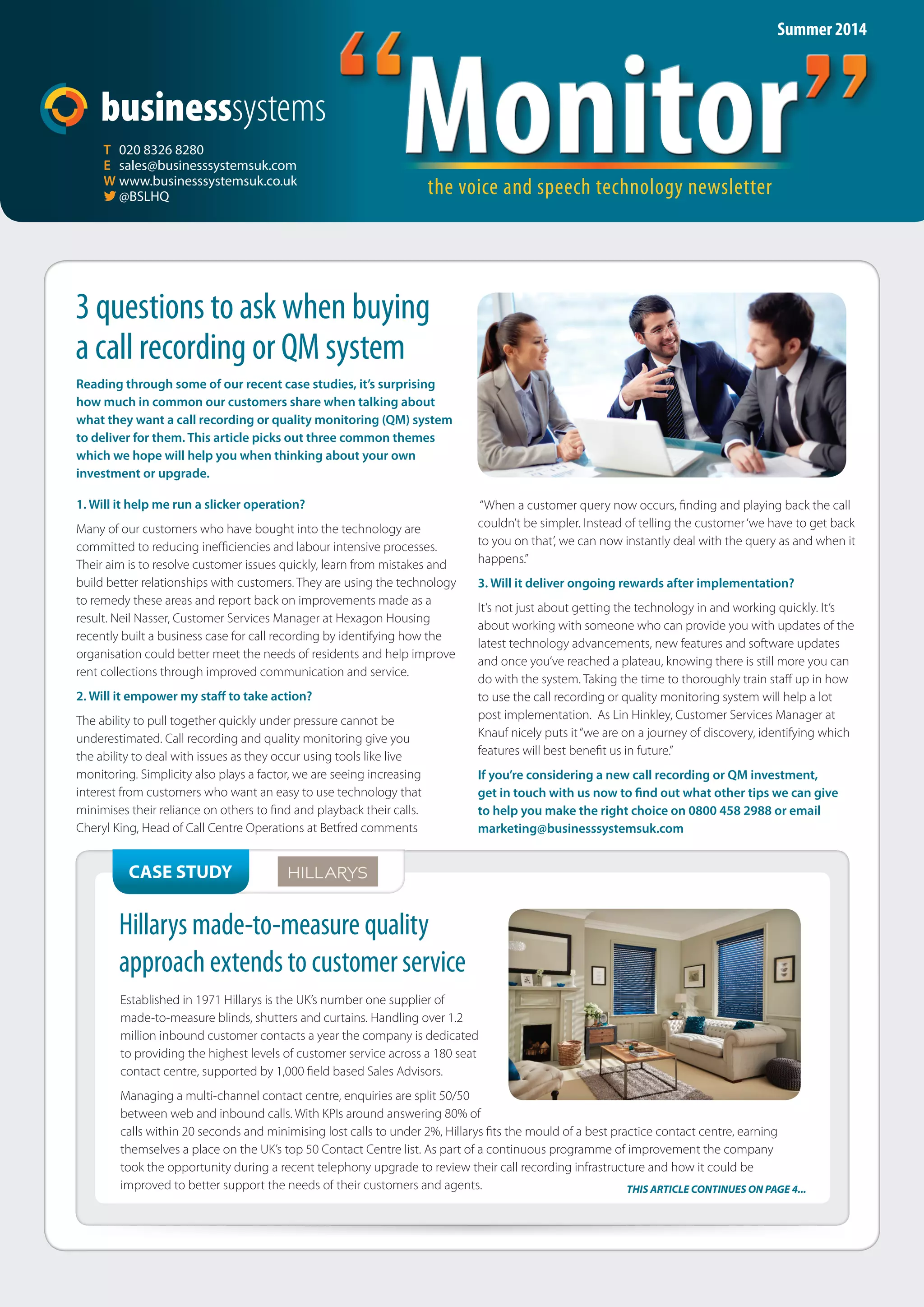 Monitor the voice and speech technology newsletter “Monitor” 
T 020 8326 8280 
E sales@businesssystemsuk.com 
W www.businesssystemsuk.co.uk 
 @BSLHQ 
3 questions to ask when buying 
a call recording or QM system 
Reading through some of our recent case studies, it’s surprising 
how much in common our customers share when talking about 
what they want a call recording or quality monitoring (QM) system 
to deliver for them. This article picks out three common themes 
which we hope will help you when thinking about your own 
investment or upgrade. 
1. Will it help me run a slicker operation? 
Many of our customers who have bought into the technology are 
committed to reducing ineffi ciencies and labour intensive processes. 
Their aim is to resolve customer issues quickly, learn from mistakes and 
build better relationships with customers. They are using the technology 
to remedy these areas and report back on improvements made as a 
result. Neil Nasser, Customer Services Manager at Hexagon Housing 
recently built a business case for call recording by identifying how the 
organisation could better meet the needs of residents and help improve 
rent collections through improved communication and service. 
2. Will it empower my sta to take action? 
The ability to pull together quickly under pressure cannot be 
underestimated. Call recording and quality monitoring give you 
the ability to deal with issues as they occur using tools like live 
monitoring. Simplicity also plays a factor, we are seeing increasing 
interest from customers who want an easy to use technology that 
minimises their reliance on others to fi nd and playback their calls. 
Cheryl King, Head of Call Centre Operations at Betfred comments 
CASE STUDY 
Summer 2014 
“When a customer query now occurs, fi nding and playing back the call 
couldn’t be simpler. Instead of telling the customer ‘we have to get back 
to you on that’, we can now instantly deal with the query as and when it 
happens.” 
3. Will it deliver ongoing rewards after implementation? 
It’s not just about getting the technology in and working quickly. It’s 
about working with someone who can provide you with updates of the 
latest technology advancements, new features and software updates 
and once you’ve reached a plateau, knowing there is still more you can 
do with the system. Taking the time to thoroughly train staff up in how 
to use the call recording or quality monitoring system will help a lot 
post implementation. As Lin Hinkley, Customer Services Manager at 
Knauf nicely puts it “we are on a journey of discovery, identifying which 
features will best benefi t us in future.” 
If you’re considering a new call recording or QM investment, 
get in touch with us now to  nd out what other tips we can give 
to help you make the right choice on 0800 458 2988 or email 
marketing@businesssystemsuk.com 
Hillarys made-to-measure quality 
approach extends to customer service 
Established in 1971 Hillarys is the UK’s number one supplier of 
made-to-measure blinds, shutters and curtains. Handling over 1.2 
million inbound customer contacts a year the company is dedicated 
to providing the highest levels of customer service across a 180 seat 
contact centre, supported by 1,000 fi eld based Sales Advisors. 
Managing a multi-channel contact centre, enquiries are split 50/50 
between web and inbound calls. With KPIs around answering 80% of 
calls within 20 seconds and minimising lost calls to under 2%, Hillarys fi ts the mould of a best practice contact centre, earning 
themselves a place on the UK’s top 50 Contact Centre list. As part of a continuous programme of improvement the company 
took the opportunity during a recent telephony upgrade to review their call recording infrastructure and how it could be 
improved to better support the needs of their customers and agents. THIS ARTICLE CONTINUES ON PAGE 4... 
 