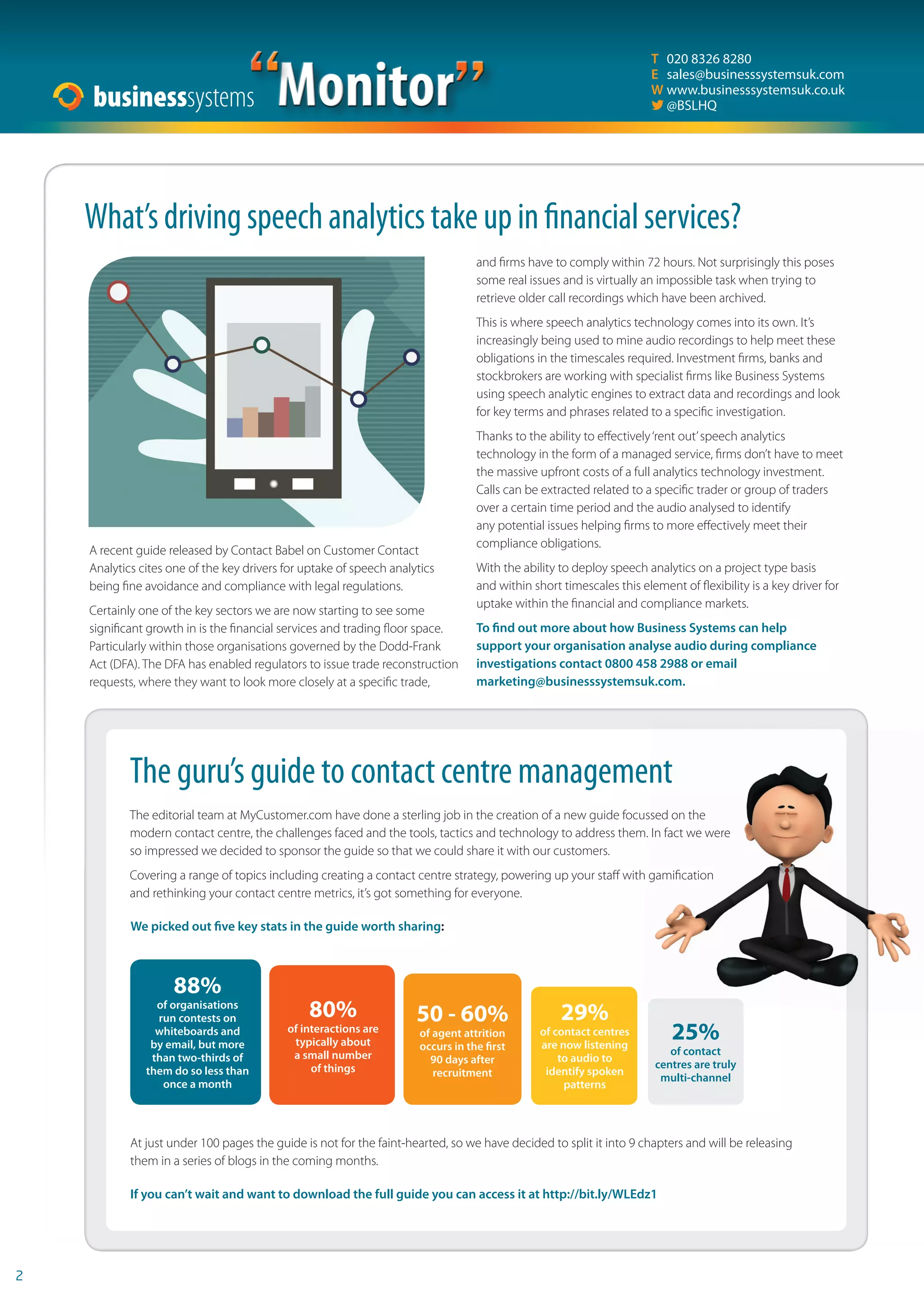 2 
“Monitor” 
T 020 8326 8280 
E sales@businesssystemsuk.com 
W www.businesssystemsuk.co.uk 
 @BSLHQ 
What’s driving speech analytics take up in  nancial services? 
A recent guide released by Contact Babel on Customer Contact 
Analytics cites one of the key drivers for uptake of speech analytics 
being fi ne avoidance and compliance with legal regulations. 
Certainly one of the key sectors we are now starting to see some 
signifi cant growth in is the fi nancial services and trading fl oor space. 
Particularly within those organisations governed by the Dodd-Frank 
Act (DFA). The DFA has enabled regulators to issue trade reconstruction 
requests, where they want to look more closely at a specifi c trade, 
and fi rms have to comply within 72 hours. Not surprisingly this poses 
some real issues and is virtually an impossible task when trying to 
retrieve older call recordings which have been archived. 
This is where speech analytics technology comes into its own. It’s 
increasingly being used to mine audio recordings to help meet these 
obligations in the timescales required. Investment fi rms, banks and 
stockbrokers are working with specialist fi rms like Business Systems 
using speech analytic engines to extract data and recordings and look 
for key terms and phrases related to a specifi c investigation. 
Thanks to the ability to eff ectively ‘rent out’ speech analytics 
technology in the form of a managed service, fi rms don’t have to meet 
the massive upfront costs of a full analytics technology investment. 
Calls can be extracted related to a specifi c trader or group of traders 
over a certain time period and the audio analysed to identify 
any potential issues helping fi rms to more eff ectively meet their 
compliance obligations. 
With the ability to deploy speech analytics on a project type basis 
and within short timescales this element of fl exibility is a key driver for 
uptake within the fi nancial and compliance markets. 
To  nd out more about how Business Systems can help 
support your organisation analyse audio during compliance 
investigations contact 0800 458 2988 or email 
marketing@businesssystemsuk.com. 
The guru’s guide to contact centre management 
The editorial team at MyCustomer.com have done a sterling job in the creation of a new guide focussed on the 
modern contact centre, the challenges faced and the tools, tactics and technology to address them. In fact we were 
so impressed we decided to sponsor the guide so that we could share it with our customers. 
Covering a range of topics including creating a contact centre strategy, powering up your staff with gamifi cation 
and rethinking your contact centre metrics, it’s got something for everyone. 
We picked out  ve key stats in the guide worth sharing: 
88% 
of organisations 
run contests on 
whiteboards and 
by email, but more 
than two-thirds of 
them do so less than 
once a month 
80% 
of interactions are 
typically about 
a small number 
of things 
50 - 60% 
of agent attrition 
occurs in the  rst 
90 days after 
recruitment 
29% 
of contact centres 
are now listening 
to audio to 
identify spoken 
patterns 
25% 
of contact 
centres are truly 
multi-channel 
At just under 100 pages the guide is not for the faint-hearted, so we have decided to split it into 9 chapters and will be releasing 
them in a series of blogs in the coming months. 
If you can’t wait and want to download the full guide you can access it at http://bit.ly/WLEdz1 
 
