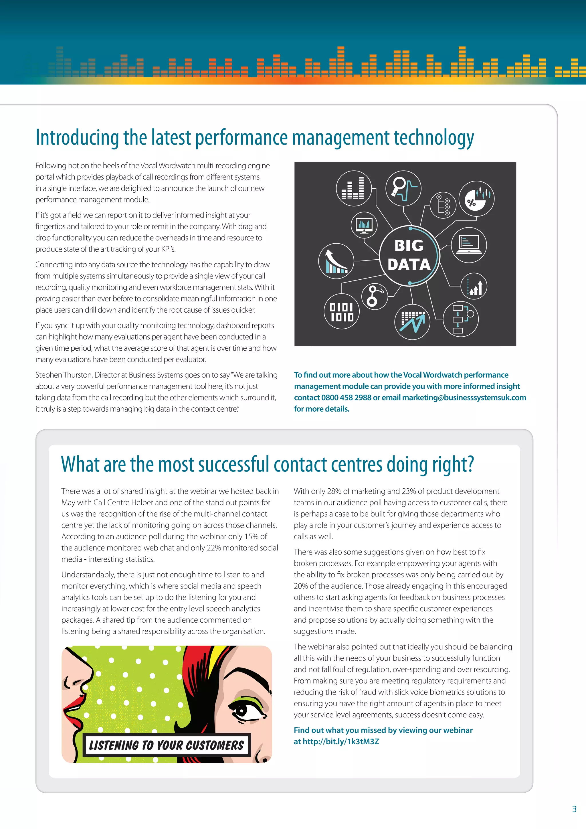 Following hot on the heels of the Vocal Wordwatch multi-recording engine 
portal which provides playback of call recordings from diff erent systems 
in a single interface, we are delighted to announce the launch of our new 
performance management module. 
If it’s got a fi eld we can report on it to deliver informed insight at your 
fi ngertips and tailored to your role or remit in the company. With drag and 
drop functionality you can reduce the overheads in time and resource to 
produce state of the art tracking of your KPI’s. 
Connecting into any data source the technology has the capability to draw 
from multiple systems simultaneously to provide a single view of your call 
recording, quality monitoring and even workforce management stats. With it 
proving easier than ever before to consolidate meaningful information in one 
place users can drill down and identify the root cause of issues quicker. 
If you sync it up with your quality monitoring technology, dashboard reports 
can highlight how many evaluations per agent have been conducted in a 
given time period, what the average score of that agent is over time and how 
many evaluations have been conducted per evaluator. 
Stephen Thurston, Director at Business Systems goes on to say “We are talking 
about a very powerful performance management tool here, it’s not just 
taking data from the call recording but the other elements which surround it, 
it truly is a step towards managing big data in the contact centre.” 
To  nd out more about how the Vocal Wordwatch performance 
management module can provide you with more informed insight 
contact 0800 458 2988 or email marketing@businesssystemsuk.com 
for more details. 
3 
Introducing the latest performance management technology 
What are the most successful contact centres doing right? 
There was a lot of shared insight at the webinar we hosted back in 
May with Call Centre Helper and one of the stand out points for 
us was the recognition of the rise of the multi-channel contact 
centre yet the lack of monitoring going on across those channels. 
According to an audience poll during the webinar only 15% of 
the audience monitored web chat and only 22% monitored social 
media - interesting statistics. 
Understandably, there is just not enough time to listen to and 
monitor everything, which is where social media and speech 
analytics tools can be set up to do the listening for you and 
increasingly at lower cost for the entry level speech analytics 
packages. A shared tip from the audience commented on 
listening being a shared responsibility across the organisation. 
With only 28% of marketing and 23% of product development 
teams in our audience poll having access to customer calls, there 
is perhaps a case to be built for giving those departments who 
play a role in your customer’s journey and experience access to 
calls as well. 
There was also some suggestions given on how best to fi x 
broken processes. For example empowering your agents with 
the ability to fi x broken processes was only being carried out by 
20% of the audience. Those already engaging in this encouraged 
others to start asking agents for feedback on business processes 
and incentivise them to share specifi c customer experiences 
and propose solutions by actually doing something with the 
suggestions made. 
The webinar also pointed out that ideally you should be balancing 
all this with the needs of your business to successfully function 
and not fall foul of regulation, over-spending and over resourcing. 
From making sure you are meeting regulatory requirements and 
reducing the risk of fraud with slick voice biometrics solutions to 
ensuring you have the right amount of agents in place to meet 
your service level agreements, success doesn’t come easy. 
Find out what you missed by viewing our webinar 
at http://bit.ly/1k3tM3Z 
 