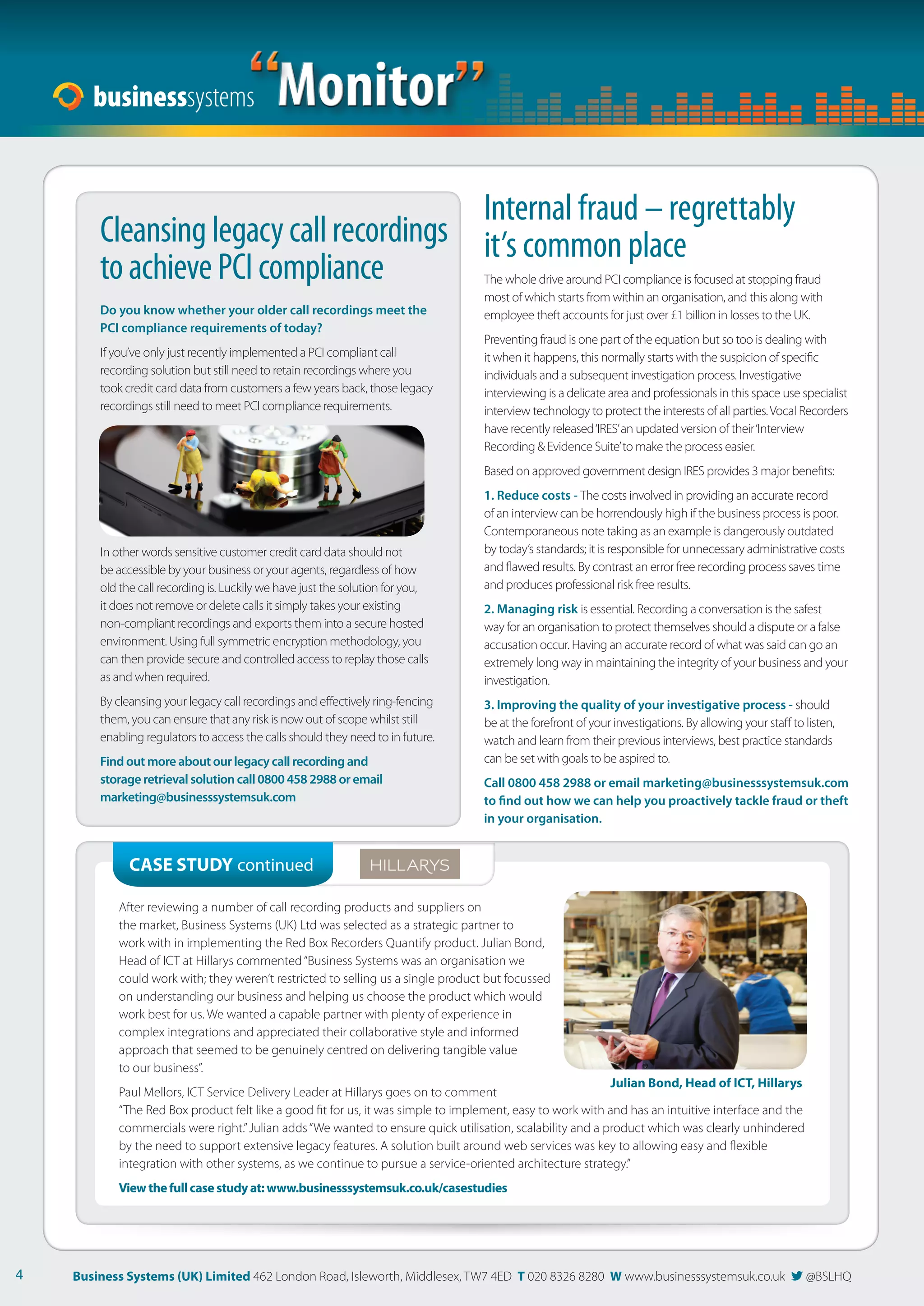 “Monitor” 
The whole drive around PCI compliance is focused at stopping fraud 
most of which starts from within an organisation, and this along with 
employee theft accounts for just over £1 billion in losses to the UK. 
Preventing fraud is one part of the equation but so too is dealing with 
it when it happens, this normally starts with the suspicion of specifi c 
individuals and a subsequent investigation process. Investigative 
interviewing is a delicate area and professionals in this space use specialist 
interview technology to protect the interests of all parties. Vocal Recorders 
have recently released ‘IRES’ an updated version of their ‘Interview 
Recording  Evidence Suite’ to make the process easier. 
Based on approved government design IRES provides 3 major benefi ts: 
1. Reduce costs - The costs involved in providing an accurate record 
of an interview can be horrendously high if the business process is poor. 
Contemporaneous note taking as an example is dangerously outdated 
by today’s standards; it is responsible for unnecessary administrative costs 
and fl awed results. By contrast an error free recording process saves time 
and produces professional risk free results. 
2. Managing risk is essential. Recording a conversation is the safest 
way for an organisation to protect themselves should a dispute or a false 
accusation occur. Having an accurate record of what was said can go an 
extremely long way in maintaining the integrity of your business and your 
investigation. 
3. Improving the quality of your investigative process - should 
be at the forefront of your investigations. By allowing your staff to listen, 
watch and learn from their previous interviews, best practice standards 
can be set with goals to be aspired to. 
Call 0800 458 2988 or email marketing@businesssystemsuk.com 
to  nd out how we can help you proactively tackle fraud or theft 
in your organisation. 
Do you know whether your older call recordings meet the 
PCI compliance requirements of today? 
If you’ve only just recently implemented a PCI compliant call 
recording solution but still need to retain recordings where you 
took credit card data from customers a few years back, those legacy 
recordings still need to meet PCI compliance requirements. 
In other words sensitive customer credit card data should not 
be accessible by your business or your agents, regardless of how 
old the call recording is. Luckily we have just the solution for you, 
it does not remove or delete calls it simply takes your existing 
non-compliant recordings and exports them into a secure hosted 
environment. Using full symmetric encryption methodology, you 
can then provide secure and controlled access to replay those calls 
as and when required. 
By cleansing your legacy call recordings and eff ectively ring-fencing 
them, you can ensure that any risk is now out of scope whilst still 
enabling regulators to access the calls should they need to in future. 
Find out more about our legacy call recording and 
storage retrieval solution call 0800 458 2988 or email 
marketing@businesssystemsuk.com 
CASE STUDY continued 
Internal fraud – regrettably 
Cleansing legacy call recordings it’s common place 
to achieve PCI compliance 
After reviewing a number of call recording products and suppliers on 
the market, Business Systems (UK) Ltd was selected as a strategic partner to 
work with in implementing the Red Box Recorders Quantify product. Julian Bond, 
Head of ICT at Hillarys commented “Business Systems was an organisation we 
could work with; they weren’t restricted to selling us a single product but focussed 
on understanding our business and helping us choose the product which would 
work best for us. We wanted a capable partner with plenty of experience in 
complex integrations and appreciated their collaborative style and informed 
approach that seemed to be genuinely centred on delivering tangible value 
to our business”. 
Julian Bond, Head of ICT, Hillarys 
Paul Mellors, ICT Service Delivery Leader at Hillarys goes on to comment 
“The Red Box product felt like a good fi t for us, it was simple to implement, easy to work with and has an intuitive interface and the 
commercials were right.” Julian adds “We wanted to ensure quick utilisation, scalability and a product which was clearly unhindered 
by the need to support extensive legacy features. A solution built around web services was key to allowing easy and fl exible 
integration with other systems, as we continue to pursue a service-oriented architecture strategy.” 
View the full case study at: www.businesssystemsuk.co.uk/casestudies 
4 Business Systems (UK) Limited 462 London Road, Isleworth, Middlesex, TW7 4ED T 020 8326 8280 W www.businesssystemsuk.co.uk  @BSLHQ 
