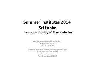 Summer Institutes 2014 
Sri Lanka
Instructor: Stanley W. Samarasinghe
Post Conflict Challenges & Development
(03 Graduate Credits)
July 14 – 25, 2014
Directed Research on South Asian Development Topics
(03 or more Graduate Credits)
Two weeks or more
May 19 to August 22, 2014

 
