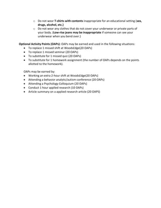 o Do not wear T-shirts with contents inappropriate for an educational setting (sex,
drugs, alcohol, etc.)
o Do not wear any clothes that do not cover your underwear or private parts of
your body. (Low-rise jeans may be inappropriate if someone can see your
underwear when you bend over.)
Optional Activity Points (OAPs): OAPs may be earned and used in the following situations:
To replace 1 missed shift at WoodsEdge(20 OAPs)
To replace 1 missed seminar (20 OAPs)
To substitute for 1 missed quiz (20 OAPs)
To substitute for 1 homework assignment (the number of OAPs depends on the points
allotted to the homework).
OAPs may be earned by:
Working an extra 2-hour shift at WoodsEdge(20 OAPs)
Attending a behavior analytic/autism conference (20 OAPs)
Attending a Psychology Colloquium (20 OAPs)
Conduct 1 hour applied research (10 OAPs)
Article summary on a applied research article (20 OAPS)
 
