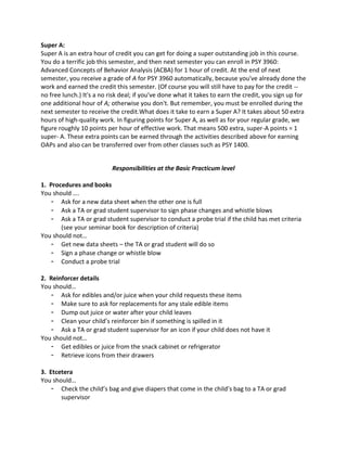 Super A:
Super A is an extra hour of credit you can get for doing a super outstanding job in this course.
You do a terrific job this semester, and then next semester you can enroll in PSY 3960:
Advanced Concepts of Behavior Analysis (ACBA) for 1 hour of credit. At the end of next
semester, you receive a grade of A for PSY 3960 automatically, because you've already done the
work and earned the credit this semester. (Of course you will still have to pay for the credit --
no free lunch.) It's a no risk deal; if you've done what it takes to earn the credit, you sign up for
one additional hour of A; otherwise you don't. But remember, you must be enrolled during the
next semester to receive the credit.What does it take to earn a Super A? It takes about 50 extra
hours of high-quality work. In figuring points for Super A, as well as for your regular grade, we
figure roughly 10 points per hour of effective work. That means 500 extra, super-A points = 1
super- A. These extra points can be earned through the activities described above for earning
OAPs and also can be transferred over from other classes such as PSY 1400.
Responsibilities at the Basic Practicum level
1. Procedures and books
You should ….
- Ask for a new data sheet when the other one is full
- Ask a TA or grad student supervisor to sign phase changes and whistle blows
- Ask a TA or grad student supervisor to conduct a probe trial if the child has met criteria
(see your seminar book for description of criteria)
You should not…
- Get new data sheets – the TA or grad student will do so
- Sign a phase change or whistle blow
- Conduct a probe trial
2. Reinforcer details
You should…
- Ask for edibles and/or juice when your child requests these items
- Make sure to ask for replacements for any stale edible items
- Dump out juice or water after your child leaves
- Clean your child’s reinforcer bin if something is spilled in it
- Ask a TA or grad student supervisor for an icon if your child does not have it
You should not…
- Get edibles or juice from the snack cabinet or refrigerator
- Retrieve icons from their drawers
3. Etcetera
You should…
- Check the child’s bag and give diapers that come in the child’s bag to a TA or grad
supervisor
 