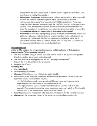 blow date on the child’s booth chart. A whistle blow is a signal for your child’s case
coordinator to modify the procedure.
o Maintenance Procedures: Maintenance procedures are procedures where the child
has met the criterion for the final phase. When a procedure has reached
maintenance status, ask a TA or supervisor to initial the data sheet. You should
place the date it went on maintenance on the child’s booth chart in the appropriate
column. This is done so the classroom teacher or the classroom coordinators will
know the procedure is complete and can replace the procedure with a new one. Do
not use edible reinforcers for procedures that are on maintenance!
o Probe trials: If your child is progressing quickly, it may be possible to skip phases and
go to more advanced material. In these cases we conduct probe trials to see if we
can move the child ahead. If a child has met the criteria (90% or 100%) for six
consecutive sessions, which is 3 phases, inform your TA. Only your TA, Carmen, or
the classroom coordinators can conduct probe trials.
During the session
A trial is: The occasion for a response, the response and the outcome of that response.
Presenting the SD
(discriminative stimulus):
The child should be sitting in his/her chair with his/her hands in the 'quiet hands' position
(hands crossed on lap or hands on the desktop).
The child must be attending (eye contact, etc.) before you deliver the SD
.
Present the SD
as it is written in the procedure.
Only give the SD
once.
Recording data
Use a pencil only.
Write as neatly as possible.
Always put the date and your initials in the upper box (1).
Each column is one scheduled procedure, while each row within that column is one trial.
Each main column consists of two columns.
oIn the left column, mark a plus when the child makes a correct response and a
negative when the child makes an incorrect response (2).
oThe right column is used to record which stimulus was used for each trial. For
example, if the student is matching a cup, spoon, and plate, mark a C, S, or P in the right
column, next to the plus or minus sign in the other column (3).
Record each response immediately after each trial. Do not wait for the end of the session.
Always mark the percentage correct in the box at the bottom of each column (5).
 