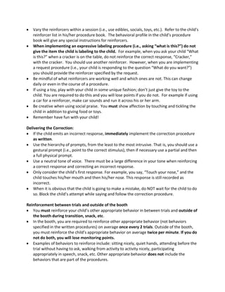 Vary the reinforcers within a session (i.e., use edibles, socials, toys, etc.). Refer to the child's
reinforcer list in his/her procedure book. The behavioral profile in the child’s procedure
book will give any special instructions for reinforcers.
When implementing an expressive labeling procedure (i.e., asking “what is this?”) do not
give the item the child is labeling to the child. For example, when you ask your child “What
is this?” when a cracker is on the table, do not reinforce the correct response, “Cracker,”
with the cracker. You should use another reinforcer. However, when you are implementing
a request procedure (i.e., your child is responding to the question “What do you want?”)
you should provide the reinforcer specified by the request.
Be mindful of what reinforcers are working well and which ones are not. This can change
daily or even in the course of a procedure.
If using a toy, play with your child in some unique fashion; don’t just give the toy to the
child. You are required to do this and you will lose points if you do not. For example if using
a car for a reinforcer, make car sounds and run it across his or her arm.
Be creative when using social praise. You must show affection by touching and tickling the
child in addition to giving food or toys.
Remember have fun with your child!
Delivering the Correction:
If the child emits an incorrect response, immediately implement the correction procedure
as written.
Use the hierarchy of prompts, from the least to the most intrusive. That is, you should use a
gestural prompt (i.e., point to the correct stimulus), then if necessary use a partial and then
a full physical prompt.
Use a neutral tone of voice. There must be a large difference in your tone when reinforcing
a correct response and correcting an incorrect response.
Only consider the child’s first response. For example, you say, “Touch your nose,” and the
child touches his/her mouth and then his/her nose. This response is still recorded as
incorrect.
When it is obvious that the child is going to make a mistake, do NOT wait for the child to do
so. Block the child’s attempt while saying and follow the correction procedure.
Reinforcement between trials and outside of the booth
You must reinforce your child’s other appropriate behavior in between trials and outside of
the booth during transition, snack, etc.
In the booth, you are required to reinforce other appropriate behavior (not behaviors
specified in the written procedures) on average once every 2 trials. Outside of the booth,
you must reinforce the child’s appropriate behavior on average twice per minute. If you do
not do both, you will lose monitoring points.
Examples of behaviors to reinforce include: sitting nicely, quiet hands, attending before the
trial without having to ask, walking from activity to activity nicely, participating
appropriately in speech, snack, etc. Other appropriate behavior does not include the
behaviors that are part of the procedures.
 
