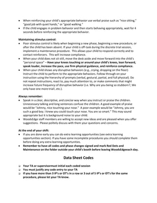 When reinforcing your child’s appropriate behavior use verbal praise such as “nice sitting,”
“good job with quiet hands,” or “good walking.”
If the child engages in problem behavior and then starts behaving appropriately, wait for 4
seconds before reinforcing the appropriate behavior.
Maintaining stimulus control:
Poor stimulus control is likely when beginning a new phase, beginning a new procedure, or
after the child has been absent. If your child is off-task during the discrete trial session,
implement a maintenance procedure. This allows your child to respond correctly and to
contact reinforcers. This will increase compliance.
When your child does not sit still, move the desk aside and move forward into the child’s
“personal space” – Have your knees touching or around your child’s knees, lean forward,
speak louder, increase the pace, use firm physical guidance, and reinforce compliance.
When your child shows any disruptive behaviors (e.g., crying, dropping on the floor):
Instruct the child to perform to the appropriate behaviors. Follow through on your
instruction using the hierarchy of prompts (verbal, gestural, partial, and full physical). Do
not repeat instructions, react to, pay much attention to, or make comments that might
increase future frequency of disruptive behavior (i.e. Why are you being so stubborn?, We
only have one more trial!, etc.).
Always remember:
Speak in a clear, descriptive, and concise way when you instruct or praise the children.
Unnecessary talking and long sentences confuse the children. A good example of praise
would be “Johnny, nice touching your nose.” A poor example would be “Johnny, you are
such a good boy. I knew you could touch your nose. You are so smart.” This may sound
appropriate but it is background noise to your child.
WoodsEdge staff members are willing to accept new ideas and are pleased when you offer
suggestions. Please politely discuss with them your questions and concerns.
At the end of your shift:
If you are done early you can do extra learning opportunities (see extra learning
opportunities section). If you have some incomplete procedures you should complete them
before doing any extra learning opportunities.
Remember to have all codes and phase changes signed and mark Red Dots and
Maintenance on the folder outside your child’s booth before leaving WoodsEdgeeach day.
Data Sheet Codes
 Your TA or supervisormust initial each coded session
 You must justify any code entry to your TA
 If you have more than 3 IP’s or OT’s in a row or 3 out of 5 IP’s or OT’s for the same
procedure, please let your TA know.
 