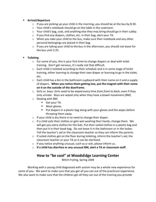  Arrival/departure
o If you are picking up your child in the morning, you should be at the bus by 8:30.
o Your child’s notebook should go on the table in the coatroom.
o Your child’s bag, coat, and anything else they may bring should go in their cubby.
o If you find any diapers, clothes, etc. in their bag, alert your TA.
o When you take your child to the bus, make sure their notebook and any other
personal belongings are placed in their bag.
o If you are taking your child to the bus in the afternoon, you should not leave for
the bus until 2:25.
 Toileting
o For some of you, this is your first time to change diapers or deal with toilet
training. Don’t get nervous, it’s really not that difficult.
o Each child is toileted according to their schedule and is in some stage of toilet
training, either learning to change their own diaper or learning to go in the toilet,
etc.
o Each child has a bin in the bathroom cupboard with their name on it and a supply
of diapers. When you notice them getting low, put the magnet with their name
on it on the outside of the doorframe.
o Girls vs. boys: Girls need to be wiped every time from front to back, even if they
only urinate. Boys are wiped only when they have a bowel movement (BM).
o Dealing with BM:
 Get your TA.
 Wear gloves.
 Put diapers in a plastic bag along with your gloves and the wipes before
throwing them away.
o If your child is dry there is no need to change their diaper.
o If a child soils their clothes or gets wet washing their hands, change them. We
will get you extra clothes for the kids. Put their soiled clothes in a plastic bag and
then put it in their book bag. Do not leave it in the bathroom or in the locker.
Tell the teacher’s aid or the classroom teacher so they can inform the parents.
o If soiled clothes get on the floor during toileting, inform the teacher’s aid, the
classroom teacher or your TA so it can be sterilized.
o If you notice anything unusual, such as a rash, please inform us.
o If a child has diarrhea or any unusual BM, alert a TA or classroom staff.
How to “be cool” at WoodsEdge Learning Center
Mitch Fryling, Spring 2004
Working with a young child diagnosed with autism may be a whole new experience for
some of you. We want to make sure that you get all you can out of the practicum experience.
We also want to make sure that the children get all they can out of the training you provide
 