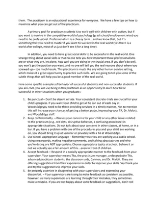them. The practicum is an educational experience for everyone. We have a few tips on how to
maximize what you can get out of the practicum.
A primary goal for practicum students is to work well with children with autism, but if
you want to survive in the competitive world of psychology (grad school/employment wise) you
need to be professional. Professionalism is a cheesy term….and we know that, but it’s
something that you need to master if you want to succeed in the real world (yes there is a
world after college, most of us just don’t see it for a long time).
In addition, you need to have great social skills to be successful in the real world. One
strange thing about social skills is that no one tells you how important those professionalisms
are or what they are, let alone, how well you are doing in the crucial area. If you don’t do well,
you won’t get the position you want, and no one will tell you the real reasons about where you
screwed up—too much hassle. This practicum is much like any other human service setting,
which makes it a great opportunity to practice such skills. We are going to tell you some of the
subtle things that will help you be a good member of the real world.
Here some specific examples of behavior of successful students and non-successful students. If
you are cool, you will use being in this practicum as an opportunity to learn how to be
successful in other situations when you graduate.:
1. Be punctual – Don’t be absent or late. Your consistent discrete-trials are crucial for your
child’s progress. If you want your child to get all he can out of each day at
WoodsEdgeyou need to be there providing services in a timely manner. Not to mention
this will increase your chances of getting a better grade, impressing your TA, Dr. Malott,
and WoodsEdge staff.
2. Keep confidentiality. – Discuss your concerns for your child or any other issues related
to the practicum (e.g., red dots, disruptive behavior, a confusing procedure) in
appropriate situations. Do not talk about your concerns in other classes, at home, or in a
bar. If you have a problem with one of the procedures you and your child are working
on, you should bring it up at seminar or privately with a TA at WoodsEdge.
3. Use school-appropriate language – Remember that you are working at a public school.
Using swearwords, making negative comments, and talking about parties and who
you’re dating are NOT appropriate. Choose appropriate topics at school. Believe it or
not we actually see a fair amount of this….even in front of children.
4. Accept feedback – Respond in a socially appropriate manner to the feedback from your
supervisor. Your supervisor means TAs, the practicum manager, undergraduate TAs,
advanced practicum students, the classroom aids, Carmen, and Dr. Malott. They are
offering suggestions from their experience in order to improve your skills. Say thank you
and try the suggestions to improve your skills.
5. Be properly assertive in disagreeing with your supervisors and expressing your
discomfort. – Your supervisors are trying to make feedback as consistent as possible,
however, as many supervisors are learning through their mistakes, they sometimes
make a mistake. If you are not happy about some feedback or suggestions, don’t roll
 