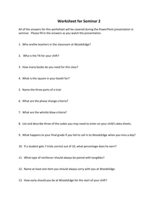 Worksheet for Seminar 2
All of the answers for this worksheet will be covered during the PowerPoint presentation in
seminar. Please fill in the answers as you watch the presentation.
1. Who arethe teachers in the classroom at WoodsEdge?
2. Who is the TA for your shift?
3. How many books do you need for this class?
4. What is the square in your booth for?
5. Name the three parts of a trial:
6. What are the phase change criteria?
7. What are the whistle blow criteria?
8. List and describe three of the codes you may need to enter on your child’s data sheets.
9. What happens to your final grade if you fail to call in to WoodsEdge when you miss a day?
10. If a student gets 7 trials correct out of 10, what percentage does he earn?
11. What type of reinforcer should always be paired with tangibles?
12. Name at least one item you should always carry with you at WoodsEdge.
13. How early should you be at WoodsEdge for the start of your shift?
 