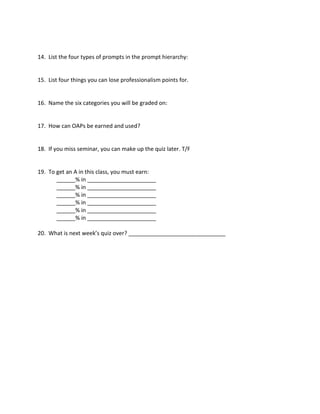 14. List the four types of prompts in the prompt hierarchy:
15. List four things you can lose professionalism points for.
16. Name the six categories you will be graded on:
17. How can OAPs be earned and used?
18. If you miss seminar, you can make up the quiz later. T/F
19. To get an A in this class, you must earn:
______% in ______________________
______% in ______________________
______% in ______________________
______% in ______________________
______% in ______________________
______% in ______________________
20. What is next week’s quiz over? _______________________________
 