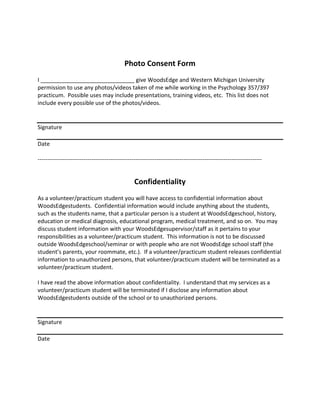 Photo Consent Form
I ______________________________ give WoodsEdge and Western Michigan University
permission to use any photos/videos taken of me while working in the Psychology 357/397
practicum. Possible uses may include presentations, training videos, etc. This list does not
include every possible use of the photos/videos.
Signature
Date
---------------------------------------------------------------------------------------------------------------------
Confidentiality
As a volunteer/practicum student you will have access to confidential information about
WoodsEdgestudents. Confidential information would include anything about the students,
such as the students name, that a particular person is a student at WoodsEdgeschool, history,
education or medical diagnosis, educational program, medical treatment, and so on. You may
discuss student information with your WoodsEdgesupervisor/staff as it pertains to your
responsibilities as a volunteer/practicum student. This information is not to be discussed
outside WoodsEdgeschool/seminar or with people who are not WoodsEdge school staff (the
student’s parents, your roommate, etc.). If a volunteer/practicum student releases confidential
information to unauthorized persons, that volunteer/practicum student will be terminated as a
volunteer/practicum student.
I have read the above information about confidentiality. I understand that my services as a
volunteer/practicum student will be terminated if I disclose any information about
WoodsEdgestudents outside of the school or to unauthorized persons.
Signature
Date
 