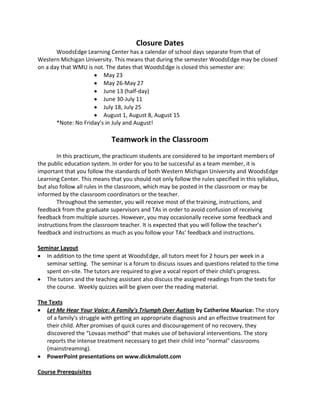 Closure Dates
WoodsEdge Learning Center has a calendar of school days separate from that of
Western Michigan University. This means that during the semester WoodsEdge may be closed
on a day that WMU is not. The dates that WoodsEdge is closed this semester are:
May 23
May 26-May 27
June 13 (half-day)
June 30-July 11
July 18, July 25
August 1, August 8, August 15
*Note: No Friday’s in July and August!
Teamwork in the Classroom
In this practicum, the practicum students are considered to be important members of
the public education system. In order for you to be successful as a team member, it is
important that you follow the standards of both Western Michigan University and WoodsEdge
Learning Center. This means that you should not only follow the rules specified in this syllabus,
but also follow all rules in the classroom, which may be posted in the classroom or may be
informed by the classroom coordinators or the teacher.
Throughout the semester, you will receive most of the training, instructions, and
feedback from the graduate supervisors and TAs in order to avoid confusion of receiving
feedback from multiple sources. However, you may occasionally receive some feedback and
instructions from the classroom teacher. It is expected that you will follow the teacher’s
feedback and instructions as much as you follow your TAs’ feedback and instructions.
Seminar Layout
In addition to the time spent at WoodsEdge, all tutors meet for 2 hours per week in a
seminar setting. The seminar is a forum to discuss issues and questions related to the time
spent on-site. The tutors are required to give a vocal report of their child's progress.
The tutors and the teaching assistant also discuss the assigned readings from the texts for
the course. Weekly quizzes will be given over the reading material.
The Texts
Let Me Hear Your Voice: A Family's Triumph Over Autism by Catherine Maurice: The story
of a family's struggle with getting an appropriate diagnosis and an effective treatment for
their child. After promises of quick cures and discouragement of no recovery, they
discovered the “Lovaas method” that makes use of behavioral interventions. The story
reports the intense treatment necessary to get their child into "normal" classrooms
(mainstreaming).
PowerPoint presentations on www.dickmalott.com
Course Prerequisites
 