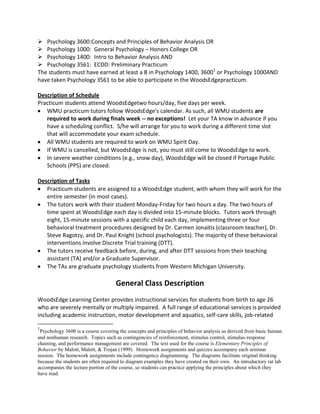  Psychology 3600:Concepts and Principles of Behavior Analysis OR
 Psychology 1000: General Psychology – Honors College OR
 Psychology 1400: Intro to Behavior Analysis AND
 Psychology 3561: ECDD: Preliminary Practicum
The students must have earned at least a B in Psychology 1400, 36001
or Psychology 1000AND
have taken Psychology 3561 to be able to participate in the WoodsEdgepracticum.
Description of Schedule
Practicum students attend WoodsEdgetwo hours/day, five days per week.
WMU practicum tutors follow WoodsEdge's calendar. As such, all WMU students are
required to work during finals week -- no exceptions! Let your TA know in advance if you
have a scheduling conflict. S/he will arrange for you to work during a different time slot
that will accommodate your exam schedule.
All WMU students are required to work on WMU Spirit Day.
If WMU is cancelled, but WoodsEdge is not, you must still come to WoodsEdge to work.
In severe weather conditions (e.g., snow day), WoodsEdge will be closed if Portage Public
Schools (PPS) are closed.
Description of Tasks
Practicum students are assigned to a WoodsEdge student, with whom they will work for the
entire semester (in most cases).
The tutors work with their student Monday-Friday for two hours a day. The two hours of
time spent at WoodsEdge each day is divided into 15-minute blocks. Tutors work through
eight, 15-minute sessions with a specific child each day, implementing three or four
behavioral treatment procedures designed by Dr. Carmen Jonaitis (classroom teacher), Dr.
Steve Ragotzy, and Dr. Paul Knight (school psychologists). The majority of these behavioral
interventions involve Discrete Trial training (DTT).
The tutors receive feedback before, during, and after DTT sessions from their teaching
assistant (TA) and/or a Graduate Supervisor.
The TAs are graduate psychology students from Western Michigan University.
General Class Description
WoodsEdge Learning Center provides instructional services for students from birth to age 26
who are severely mentally or multiply impaired. A full range of educational services is provided
including academic instruction, motor development and aquatics, self-care skills, job-related
1
Psychology 3600 is a course covering the concepts and principles of behavior analysis as derived from basic human
and nonhuman research. Topics such as contingencies of reinforcement, stimulus control, stimulus-response
chaining, and performance management are covered. The text used for the course is Elementary Principles of
Behavior by Malott, Malott, & Trojan (1999). Homework assignments and quizzes accompany each seminar
session. The homework assignments include contingency diagramming. The diagrams facilitate original thinking
because the students are often required to diagram examples they have created on their own. An introductory rat lab
accompanies the lecture portion of the course, so students can practice applying the principles about which they
have read.
 