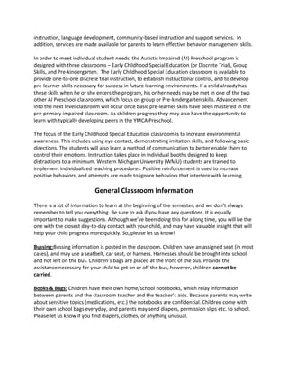 instruction, language development, community-based instruction and support services. In
addition, services are made available for parents to learn effective behavior management skills.
In order to meet individual student needs, the Autistic Impaired (AI) Preschool program is
designed with three classrooms – Early Childhood Special Education (or Discrete Trial), Group
Skills, and Pre-kindergarten. The Early Childhood Special Education classroom is available to
provide one-to-one discrete trial instruction, to establish instructional control, and to develop
pre-learner-skills necessary for success in future learning environments. If a child already has
these skills when he or she enters the program, his or her needs may be met in one of the two
other AI Preschool classrooms, which focus on group or Pre-kindergarten skills. Advancement
into the next level classroom will occur once basic pre-learner skills have been mastered in the
pre-primary impaired classroom. As children progress they may also have the opportunity to
learn with typically developing peers in the YMCA Preschool.
The focus of the Early Childhood Special Education classroom is to increase environmental
awareness. This includes using eye contact, demonstrating imitation skills, and following basic
directions. The students will also learn a method of communication to better enable them to
control their emotions. Instruction takes place in individual booths designed to keep
distractions to a minimum. Western Michigan University (WMU) students are trained to
implement individualized teaching procedures. Positive reinforcement is used to increase
positive behaviors, and attempts are made to ignore behaviors that interfere with learning.
General Classroom Information
There is a lot of information to learn at the beginning of the semester, and we don’t always
remember to tell you everything. Be sure to ask if you have any questions. It is equally
important to make suggestions. Although we’ve been doing this for a long time, you will be the
one with the closest day-to-day contact with your child, and may have valuable insight that will
help your child progress more quickly. So, please let us know!
Bussing:Bussing information is posted in the classroom. Children have an assigned seat (in most
cases), and may use a seatbelt, car seat, or harness. Harnesses should be brought into school
and not left on the bus. Children’s bags are placed at the front of the bus. Provide the
assistance necessary for your child to get on or off the bus, however, children cannot be
carried.
Books & Bags: Children have their own home/school notebooks, which relay information
between parents and the classroom teacher and the teacher’s aids. Because parents may write
about sensitive topics (medications, etc.) the notebooks are confidential. Children come with
their own school bags everyday, and parents may send diapers, permission slips etc. to school.
Please let us know if you find diapers, clothes, or anything unusual.
 