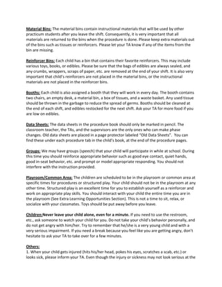 Material Bins: The material bins contain instructional materials that will be used by other
practicum students after you leave the shift. Consequently, it is very important that all
materials are returned to the bins when the procedure is done. Please keep extra materials out
of the bins such as tissues or reinforcers. Please let your TA know if any of the items from the
bin are missing.
Reinforcer Bins: Each child has a bin that contains their favorite reinforcers. This may include
various toys, books, or edibles. Please be sure that the bags of edibles are always sealed, and
any crumbs, wrappers, scraps of paper, etc. are removed at the end of your shift. It is also very
important that child’s reinforcers are not placed in the material bins, or the instructional
materials are not placed in the reinforcer bins.
Booths: Each child is also assigned a booth that they will work in every day. The booth contains
two chairs, an empty desk, a material bin, a box of tissues, and a waste basket. Any used tissue
should be thrown in the garbage to reduce the spread of germs. Booths should be cleaned at
the end of each shift, and edibles restocked for the next shift. Ask your TA for more food if you
are low on edibles.
Data Sheets: The data sheets in the procedure book should only be marked in pencil. The
classroom teacher, the TAs, and the supervisors are the only ones who can make phase
changes. Old data sheets are placed in a page protector labeled “Old Data Sheets”. You can
find these under each procedure tab in the child’s book, at the end of the procedure pages.
Groups: We may have groups (speech) that your child will participate in while at school. During
this time you should reinforce appropriate behavior such as good eye contact, quiet hands,
good in-seat behavior, etc. and prompt or model appropriate responding. You should not
interfere with the instruction provided.
Playroom/Common Area: The children are scheduled to be in the playroom or common area at
specific times for procedures or structured play. Your child should not be in the playroom at any
other time. Structured play is an excellent time for you to establish yourself as a reinforcer and
work on appropriate play skills. You should interact with your child the entire time you are in
the playroom (See Extra Learning Opportunities Section). This is not a time to sit, relax, or
socialize with your classmates. Toys should be put away before you leave.
Children:Never leave your child alone, even for a minute. If you need to use the restroom,
etc., ask someone to watch your child for you. Do not take your child’s behavior personally, and
do not get angry with him/her. Try to remember that he/she is a very young child and with a
very serious impairment. If you need a break because you feel like you are getting angry, don’t
hesitate to ask your TA to take over for a few minutes.
Others:
1. When your child gets injured (hits his/her head, pokes his eyes, scratches a scab, etc.) or
looks sick, please inform your TA. Even though the injury or sickness may not look serious at the
 