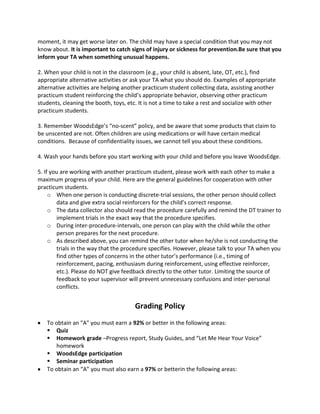 moment, it may get worse later on. The child may have a special condition that you may not
know about. It is important to catch signs of injury or sickness for prevention.Be sure that you
inform your TA when something unusual happens.
2. When your child is not in the classroom (e.g., your child is absent, late, OT, etc.), find
appropriate alternative activities or ask your TA what you should do. Examples of appropriate
alternative activities are helping another practicum student collecting data, assisting another
practicum student reinforcing the child’s appropriate behavior, observing other practicum
students, cleaning the booth, toys, etc. It is not a time to take a rest and socialize with other
practicum students.
3. Remember WoodsEdge’s “no-scent” policy, and be aware that some products that claim to
be unscented are not. Often children are using medications or will have certain medical
conditions. Because of confidentiality issues, we cannot tell you about these conditions.
4. Wash your hands before you start working with your child and before you leave WoodsEdge.
5. If you are working with another practicum student, please work with each other to make a
maximum progress of your child. Here are the general guidelines for cooperation with other
practicum students.
o When one person is conducting discrete-trial sessions, the other person should collect
data and give extra social reinforcers for the child’s correct response.
o The data collector also should read the procedure carefully and remind the DT trainer to
implement trials in the exact way that the procedure specifies.
o During inter-procedure-intervals, one person can play with the child while the other
person prepares for the next procedure.
o As described above, you can remind the other tutor when he/she is not conducting the
trials in the way that the procedure specifies. However, please talk to your TA when you
find other types of concerns in the other tutor’s performance (i.e., timing of
reinforcement, pacing, enthusiasm during reinforcement, using effective reinforcer,
etc.). Please do NOT give feedback directly to the other tutor. Limiting the source of
feedback to your supervisor will prevent unnecessary confusions and inter-personal
conflicts.
Grading Policy
To obtain an "A" you must earn a 92% or better in the following areas:
 Quiz
 Homework grade –Progress report, Study Guides, and “Let Me Hear Your Voice”
homework
 WoodsEdge participation
 Seminar participation
To obtain an “A” you must also earn a 97% or betterin the following areas:
 