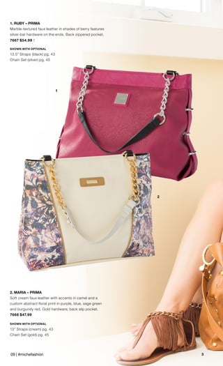 2
3
1
2
1. RUBY – PRIMA
Marble-textured faux leather in shades of berry features
silver-bar hardware on the ends. Back zippered pocket.
7667 $54.99 †
SHOWN WITH OPTIONAL
13.5” Straps (black) pg. 43
Chain Set (silver) pg. 45
2. MARIA – PRIMA
Soft cream faux leather with accents in camel and a
custom abstract floral print in purple, blue, sage green
and burgundy red. Gold hardware; back slip pocket.
7668 $47.99
SHOWN WITH OPTIONAL
13” Straps (cream) pg. 43
Chain Set (gold) pg. 45
09 | #michefashion
 