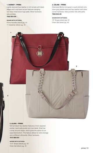 3
2
1
3. ALANA – PRIMA
Soft jet-black faux leather features a front zippered
pocket, back wall pocket and rivet detail. Shell has
a wrap-around zipper, which gives the option for an
expanded bottom. This feature allows for extra storage
and a different silhouette. Silver hardware.
7673 $69.99 †
SHOWN WITH OPTIONAL
13.5” Straps (black) pg. 43
Chain Set (silver) pg. 45
	
2. CELINE – PRIMA
Oversized Miche monogram is quilt-stitched onto
dove-grey pebble-textured faux leather with silver
corner hardware. Side pockets; tote silhouette.
7665 $44.99
SHOWN WITH OPTIONAL
13” Straps (silver) pg. 43
Chain Set (silver) pg. 45
1. DABNEY – PRIMA
Lightly-textured faux leather in rich tomato with black
edges and a red band accent features dangling
two-tone metal clover logo plate. Silver hardware;
side pockets.
7652 $54.99 †
SHOWN WITH OPTIONAL
Prima Handles (black) pg. 44
1” Carabiner (silver) pg. 45
prima | 12
 
