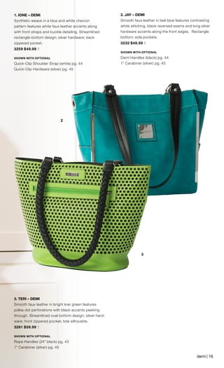 3
2
1. IONE – DEMI
Synthetic-weave in a blue and white chevron
pattern features white faux leather accents along
with front straps and buckle detailing. Streamlined
rectangle-bottom design; silver hardware; back
zippered pocket.
3259 $49.99 †
SHOWN WITH OPTIONAL
Quick-Clip Shoulder Strap (white) pg. 44
Quick-Clip Hardware (silver) pg. 45
	
2. JAY – DEMI
Smooth faux leather in teal blue features contrasting
white stitching, black reversed seams and long silver
hardware accents along the front edges. Rectangle
bottom; side pockets.
3232 $49.99 †
SHOWN WITH OPTIONAL
Demi Handles (black) pg. 44
1” Carabiner (silver) pg. 45
3. TERI – DEMI
Smooth faux leather in bright kiwi green features
polka-dot perforations with black accents peeking
through. Streamlined oval-bottom design; silver hard-
ware; front zippered pocket; tote silhouette.
3261 $59.99 †
SHOWN WITH OPTIONAL
Rope Handles (24” black) pg. 43
1” Carabiner (silver) pg. 45
demi | 16
 