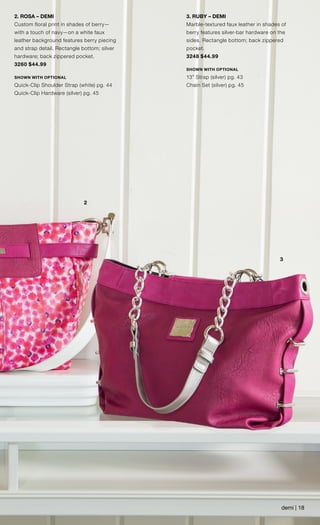 3
2
2. ROSA – DEMI
Custom floral print in shades of berry—
with a touch of navy—on a white faux
leather background features berry piecing
and strap detail. Rectangle bottom; silver
hardware; back zippered pocket.
3260 $44.99
SHOWN WITH OPTIONAL
Quick-Clip Shoulder Strap (white) pg. 44
Quick-Clip Hardware (silver) pg. 45
3. RUBY – DEMI
Marble-textured faux leather in shades of
berry features silver-bar hardware on the
sides. Rectangle bottom; back zippered
pocket.
3248 $44.99
SHOWN WITH OPTIONAL
13” Strap (silver) pg. 43
Chain Set (silver) pg. 45
demi | 18
 