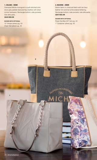21 | #michefashion
1
2
1. CELINE – DEMI
Oversized Miche monogram is quilt-stitched onto
dove-grey pebble-textured faux leather with silver
corner hardware. Rectangle bottom; side pockets;
tote silhouette.
3245 $39.99
SHOWN WITH OPTIONAL
13” Straps (silver) pg. 43
Chain Set (silver) pg. 45
2. MAXINE – DEMI
Denim fabric in charcoal black with tan faux
leather trim and tan embroidered lettering.
Rectangle bottom; side pockets; tote silhouette.
3247 $42.99
SHOWN WITH OPTIONAL
Rope Handles (24” tan) pg. 43
1” Carabiner (silver) pg. 45
 