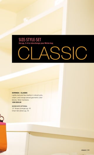 DORINDA – CLASSIC
Lightly-textured faux leather in vibrant pink,
cream, and orange pieced geometric color
blocks. Silver hardware.
1295 $29.99
SHOWN WITH OPTIONAL
13” Straps (orange) pg. 43
Chain Set (silver) pg. 45
classic | 24
CLASSIC
SIZE-STYLE-SET
See pg. 3-4 to interchange your Miche bag
 