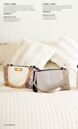 1
2
1. MARIA – CLASSIC
Soft cream faux leather with accents in camel and
a custom abstract floral print in purple, blue, sage
green and burgundy red. Gold hardware; end pockets
and back slip pocket.
1289 $32.99
SHOWN WITH OPTIONAL
Rolled Handles (camel) pg. 43
1” Carabiner (gold) pg. 45
2. CELINE – CLASSIC
Oversized Miche monogram is quilt-stitched onto
dove-grey pebble-textured faux leather with silver
hardware along the front edges.
1286 $32.99
SHOWN WITH OPTIONAL
13” Strap (silver) pg. 43
Chain Set (silver) pg. 45
25 | #michefashion
 