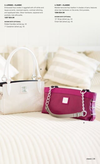 3
4
3. LORDES – CLASSIC
Embossed faux snake in eggshell with off-white and
taupe accents, reversed seams, contrast stitching,
and appliquéd tabs. Silver hardware; zippered end
pockets; tote silhouette.
1287 $34.99
SHOWN WITH OPTIONAL
Rolled Handles (white) pg. 43
1” Carabiner (silver) pg. 45
4. RUBY – CLASSIC
Marble-textured faux leather in shades of berry features
silver-bar hardware on the ends. End pockets.
1288 $34.99
SHOWN WITH OPTIONAL
13” Strap (silver) pg. 43
Chain Set (silver) pg. 45
classic | 26
 