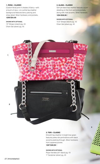 1
2
3
2. ALANA – CLASSIC
Soft jet-black faux leather features zipper
detailing on the front and end pockets,
along with rivet accents. Silver hardware.
1294 $39.99 †
SHOWN WITH OPTIONAL
13.5” Straps (black) pg. 43
Chain Set (silver) pg. 45
3. TERI – CLASSIC
Smooth faux leather in bright kiwi green
features polka-dot perforations with black
accents peeking through. Silver hardware;
front zippered pocket.
1297 $39.99 †
SHOWN WITH OPTIONAL
Rope Handles (24” black) pg. 43
1” Carabiner (silver) pg. 45
1. ROSA – CLASSIC
Custom floral print in shades of berry—with
a touch of navy—on a white faux leather
background features berry piecing and
strap detail. Silver hardware; end pockets.
1296 $34.99
SHOWN WITH OPTIONAL
13” Straps (cream) pg. 43
Chain Set (silver) pg. 45
27 | #michefashion
 