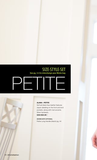 ALANA – PETITE
Soft jet-black faux leather features
zipper detailing on the front and end
pockets, along with rivet accents.
Silver hardware.
5204 $24.99 †
SHOWN WITH OPTIONAL
Petite Long Handle (black) pg. 44
31 | #michefashion
PETITE
SIZE-STYLE-SET
See pg. 3-4 to interchange your Miche bag
 